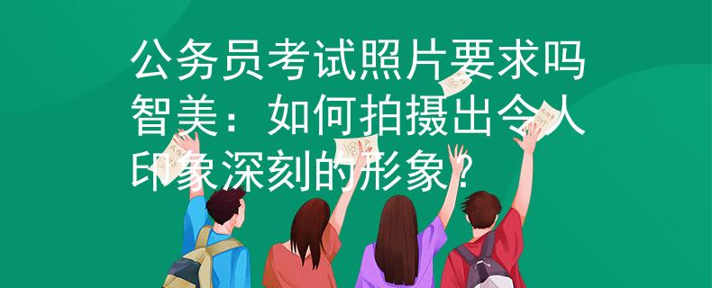 公务员考试照片要求吗智美：如何拍摄出令人印象深刻的形象？