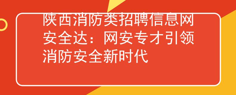 陕西消防类招聘信息网安全达：网安专才引领消防安全新时代