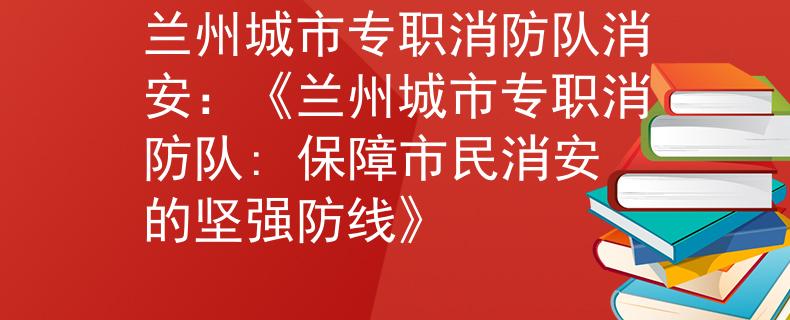 兰州城市专职消防队消安：《兰州城市专职消防队: 保障市民消安的坚强防线》