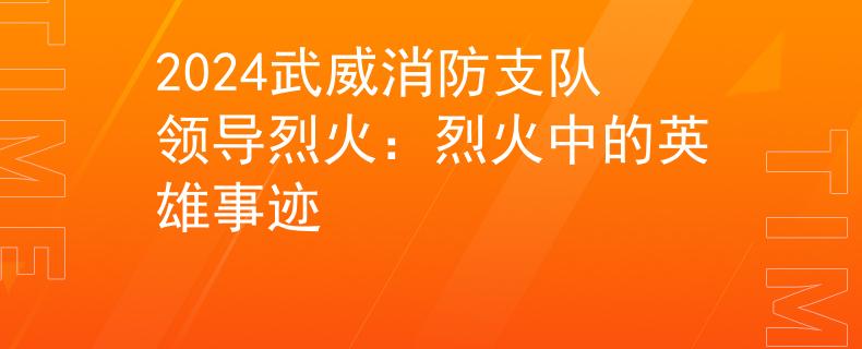 2024武威消防支队领导烈火：烈火中的英雄事迹