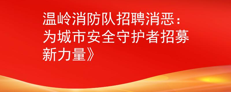 温岭消防队招聘消恶：为城市安全守护者招募新力量》