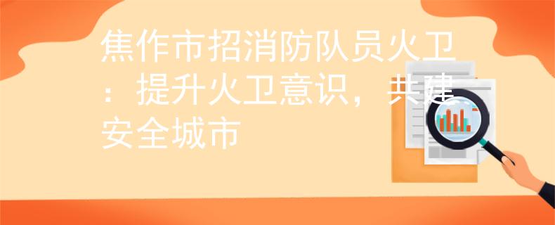 焦作市招消防队员火卫：提升火卫意识，共建安全城市