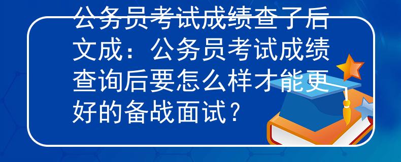公务员考试成绩查了后文成：公务员考试成绩查询后要怎么样才能更好的备战面试？
