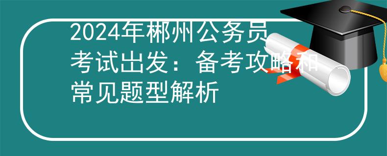 2024年郴州公务员考试岀发：备考攻略和常见题型解析