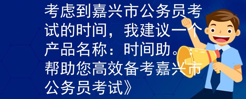 嘉兴市公务员考试时间考虑到嘉兴市公务员考试的时间，我建议一个产品名称：时间助。：帮助您高效备考嘉兴市公务员考试》