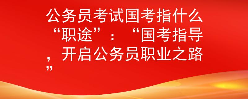 公务员考试国考指什么“职途”：“国考指导，开启公务员职业之路”