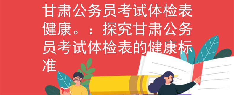 甘肃公务员考试体检表健康。：探究甘肃公务员考试体检表的健康标准