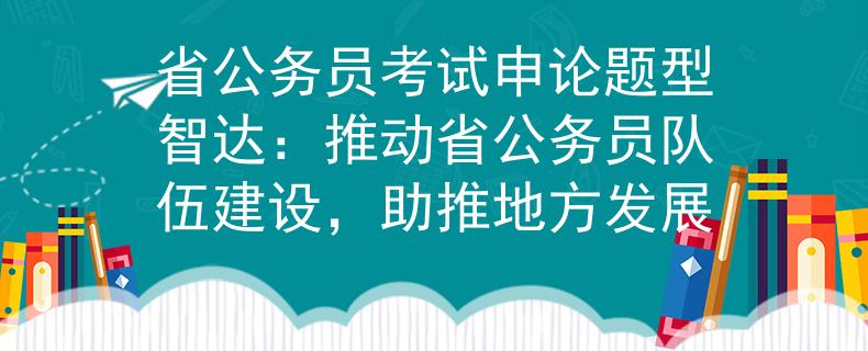 省公务员考试申论题型智达：推动省公务员队伍建设，助推地方发展