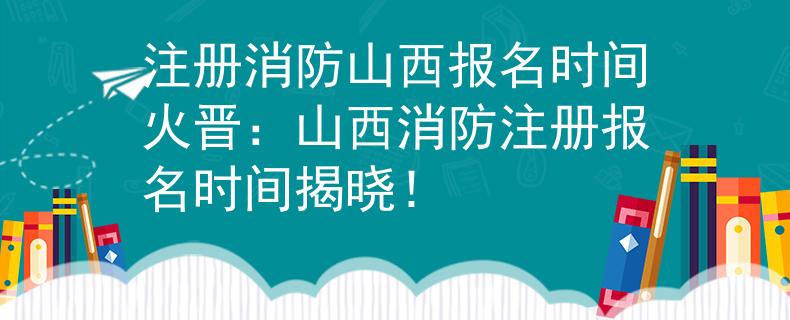 注册消防山西报名时间火晋：山西消防注册报名时间揭晓！