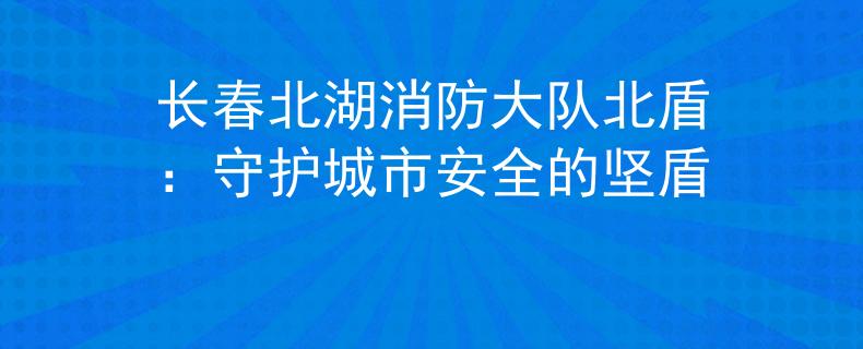 长春北湖消防大队北盾：守护城市安全的坚盾