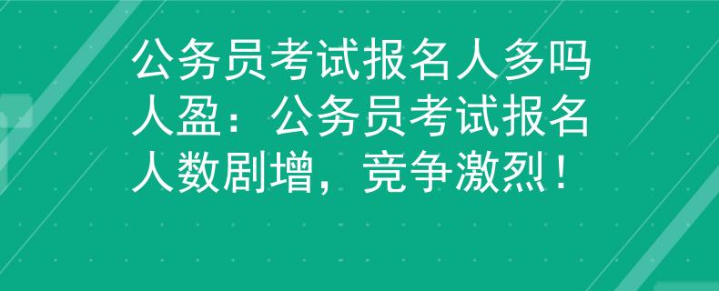 公务员考试报名人多吗人盈：公务员考试报名人数剧增，竞争激烈！