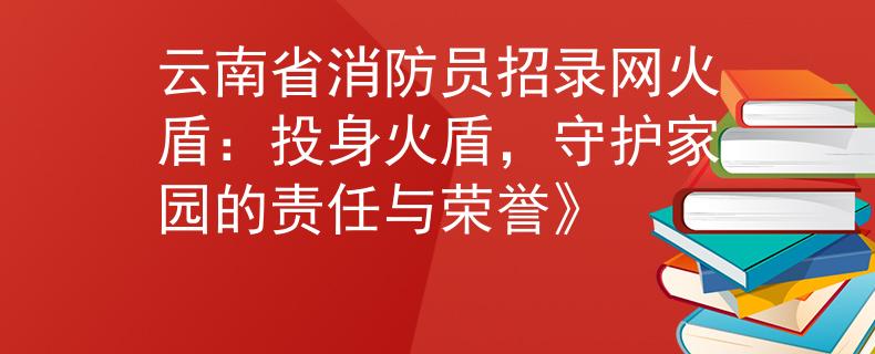 云南省消防员招录网火盾：投身火盾，守护家园的责任与荣誉》
