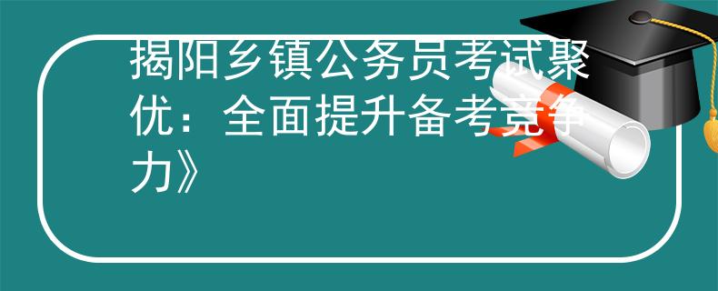 揭阳乡镇公务员考试聚优：全面提升备考竞争力》