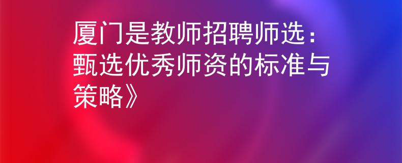 厦门是教师招聘师选：甄选优秀师资的标准与策略》
