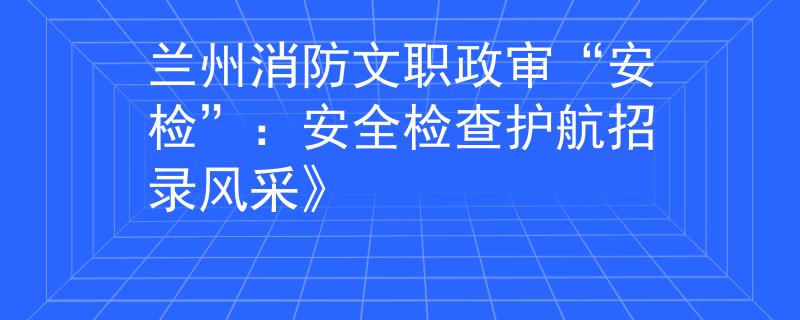 兰州消防文职政审“安检”：安全检查护航招录风采》