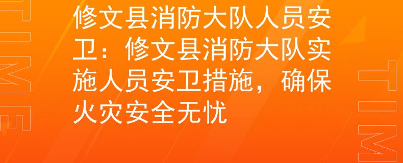 修文县消防大队人员安卫：修文县消防大队实施人员安卫措施，确保火灾安全无忧
