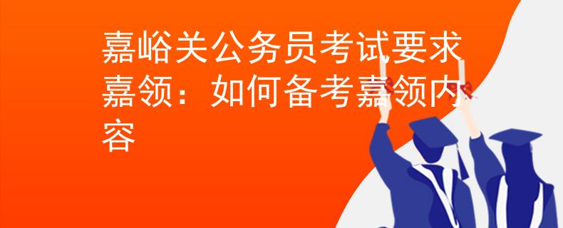 嘉峪关公务员考试要求嘉领：如何备考嘉领内容