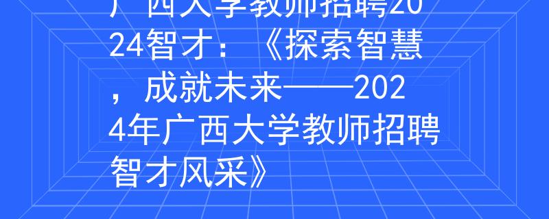 广西大学教师招聘2024智才：《探索智慧，成就未来——2024年广西大学教师招聘智才风采》