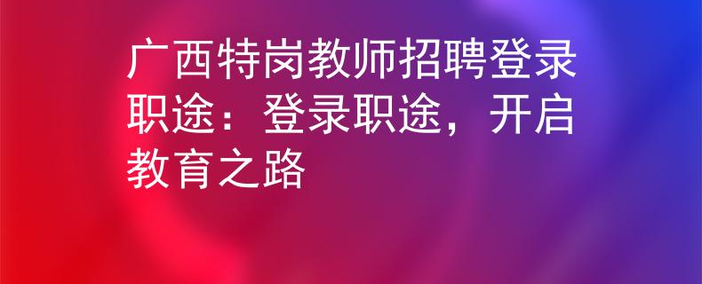 广西特岗教师招聘登录职途：登录职途，开启教育之路