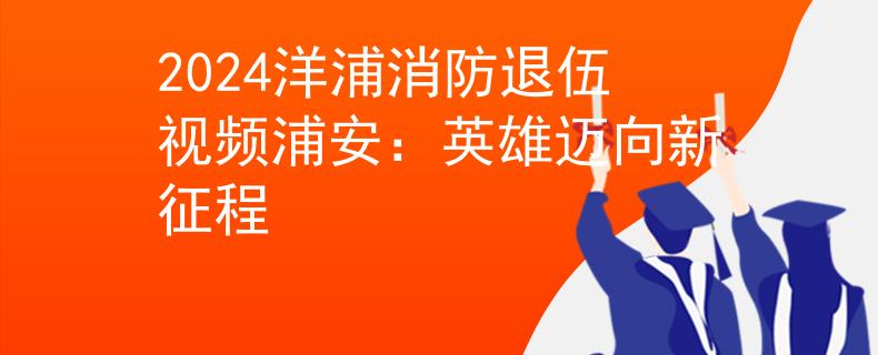2024洋浦消防退伍视频浦安：英雄迈向新征程