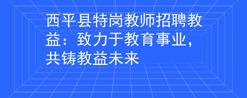 西平县特岗教师招聘教益：致力于教育事业，共铸教益未来