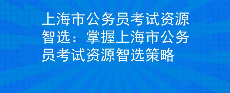 上海市公务员考试资源智选：掌握上海市公务员考试资源智选策略