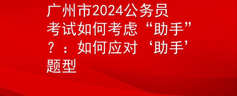 广州市2024公务员考试如何考虑“助手”？：如何应对‘助手’题型