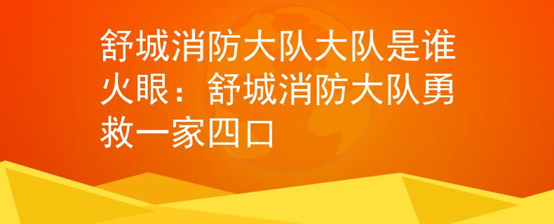 舒城消防大队大队是谁火眼：舒城消防大队勇救一家四口