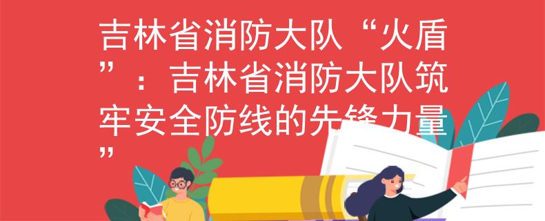 吉林省消防大队“火盾”：吉林省消防大队筑牢安全防线的先锋力量”