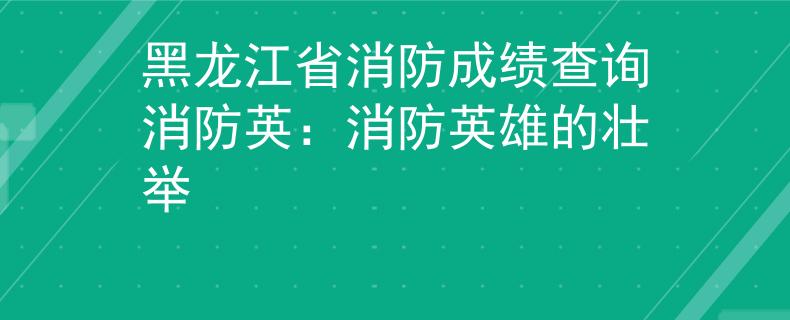 黑龙江省消防成绩查询消防英：消防英雄的壮举