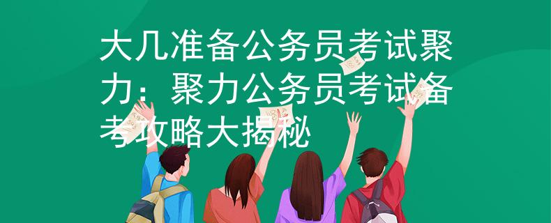 大几准备公务员考试聚力：聚力公务员考试备考攻略大揭秘