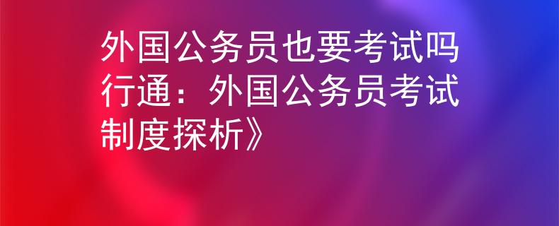 外国公务员也要考试吗行通：外国公务员考试制度探析》
