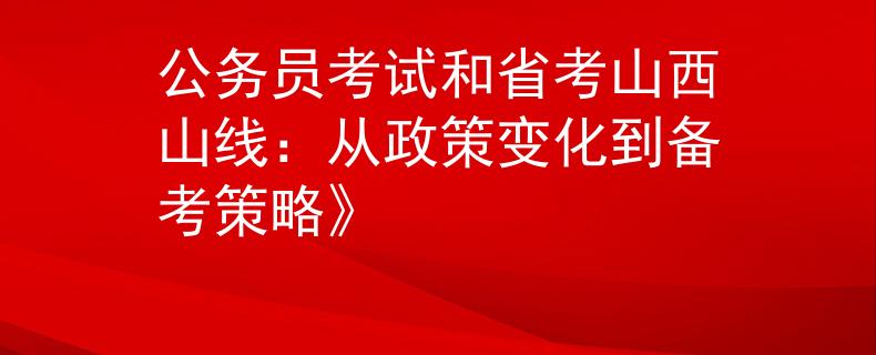 公务员考试和省考山西山线：从政策变化到备考策略》