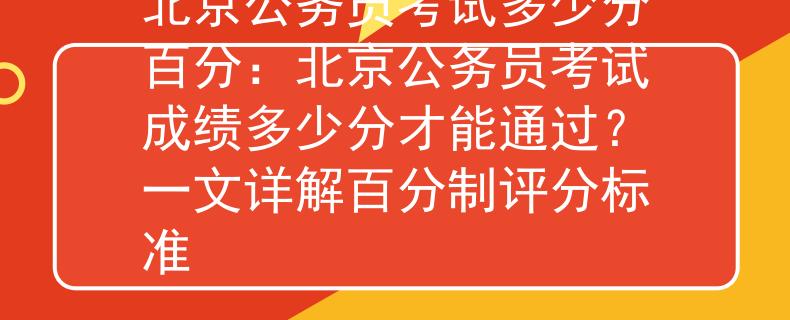 北京公务员考试多少分百分：北京公务员考试成绩多少分才能通过？一文详解百分制评分标准