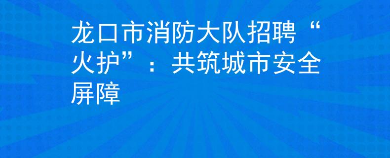 龙口市消防大队招聘“火护”：共筑城市安全屏障