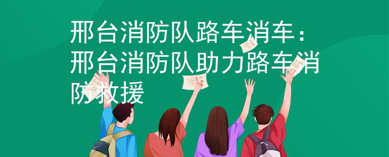 邢台消防队路车消车：邢台消防队助力路车消防救援