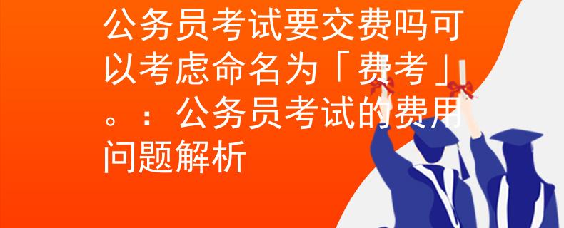 公务员考试要交费吗可以考虑命名为「费考」。：公务员考试的费用问题解析