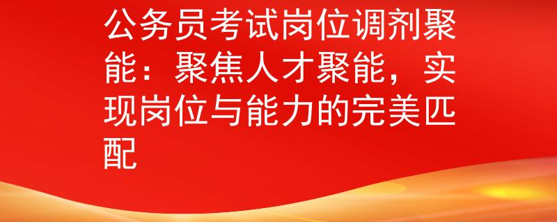 公务员考试岗位调剂聚能：聚焦人才聚能，实现岗位与能力的完美匹配