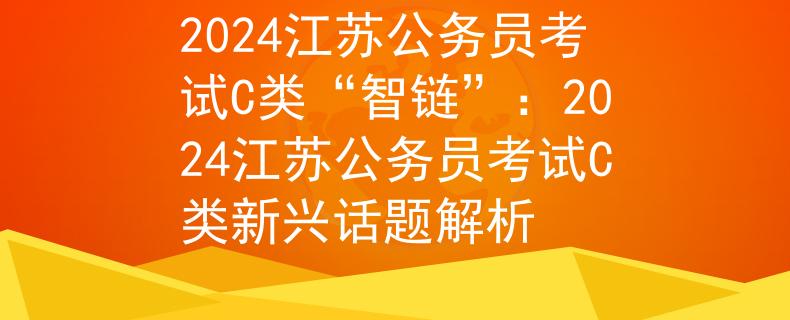 2024江苏公务员考试C类“智链”：2024江苏公务员考试C类新兴话题解析